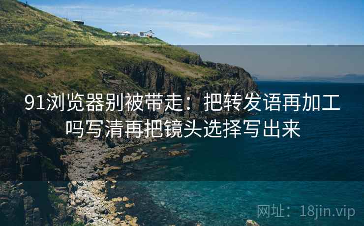 91浏览器别被带走：把转发语再加工吗写清再把镜头选择写出来