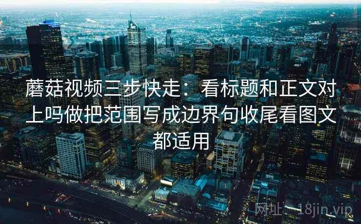 蘑菇视频三步快走：看标题和正文对上吗做把范围写成边界句收尾看图文都适用