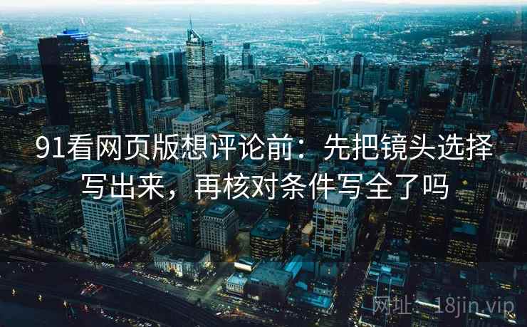 91看网页版想评论前：先把镜头选择写出来，再核对条件写全了吗