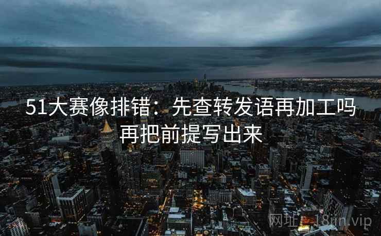 51大赛像排错：先查转发语再加工吗再把前提写出来