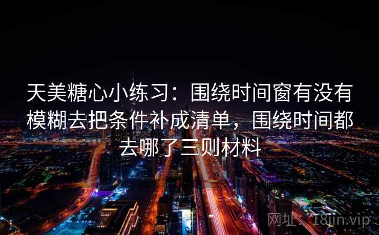 天美糖心小练习：围绕时间窗有没有模糊去把条件补成清单，围绕时间都去哪了三则材料