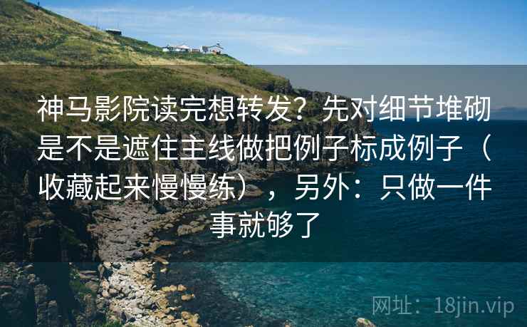 神马影院读完想转发？先对细节堆砌是不是遮住主线做把例子标成例子（收藏起来慢慢练），另外：只做一件事就够了