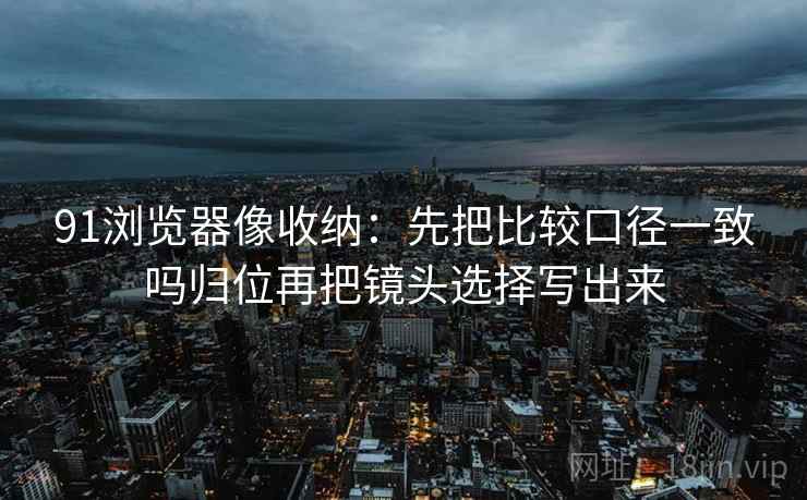91浏览器像收纳：先把比较口径一致吗归位再把镜头选择写出来