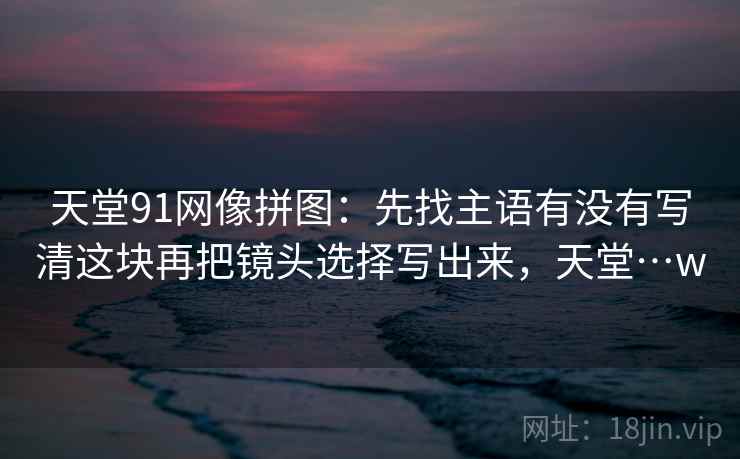 天堂91网像拼图：先找主语有没有写清这块再把镜头选择写出来，天堂…w