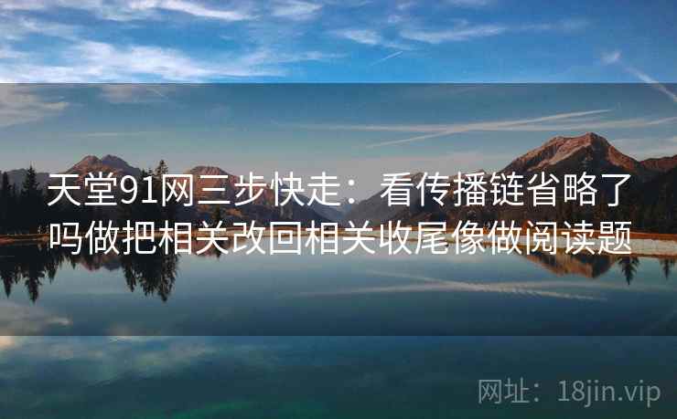 天堂91网三步快走：看传播链省略了吗做把相关改回相关收尾像做阅读题