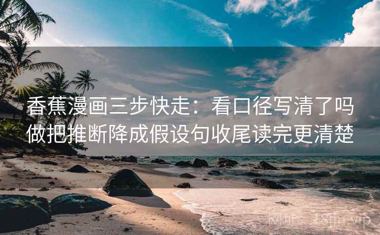 香蕉漫画三步快走：看口径写清了吗做把推断降成假设句收尾读完更清楚