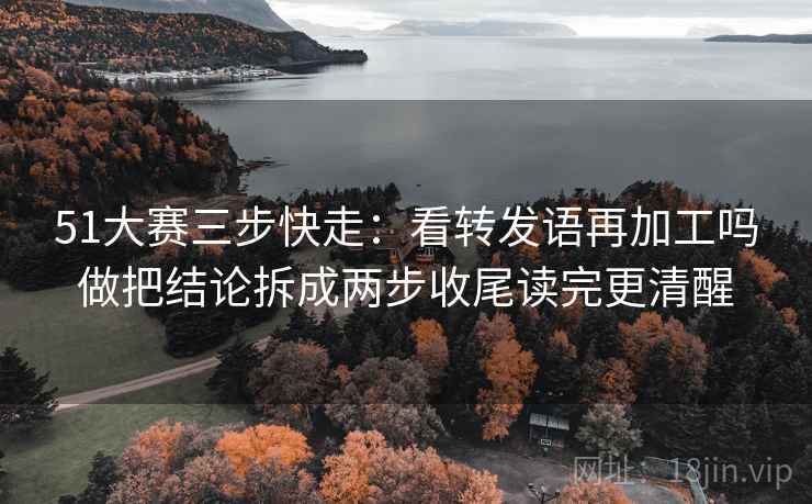 51大赛三步快走：看转发语再加工吗做把结论拆成两步收尾读完更清醒