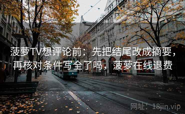 菠萝TV想评论前:先把结尾改成摘要,再核对条件写全了吗,菠萝在线退费 菠萝TV想评论前:先把结尾改成摘要,再核对条件写全了吗,菠萝在线退费