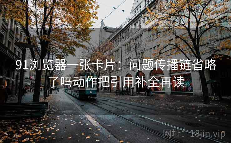 91浏览器一张卡片：问题传播链省略了吗动作把引用补全再读