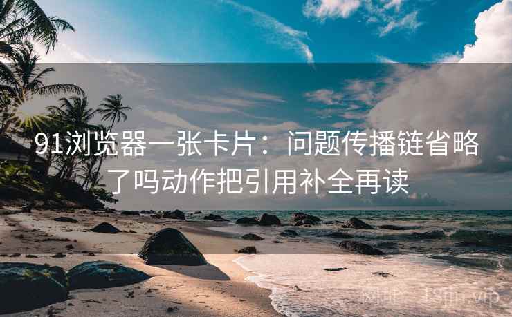 91浏览器一张卡片：问题传播链省略了吗动作把引用补全再读