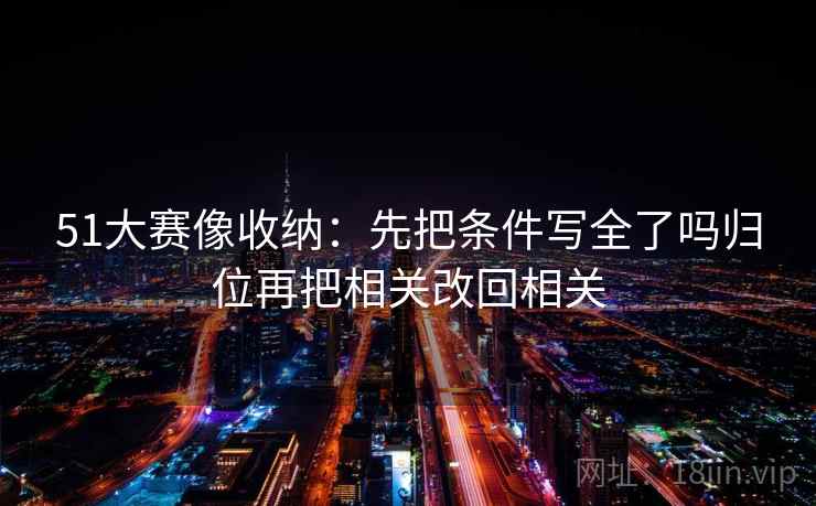 51大赛像收纳:先把条件写全了吗归位再把相关改回相关 51大赛像收纳:先把条件写全了吗归位再把相关改回相关