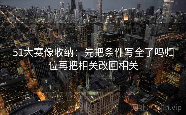 51大赛像收纳:先把条件写全了吗归位再把相关改回相关 51大赛像收纳:先把条件写全了吗归位再把相关改回相关
