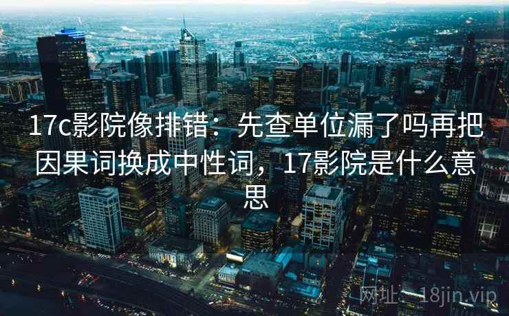 17c影院像排错：先查单位漏了吗再把因果词换成中性词，17影院是什么意思