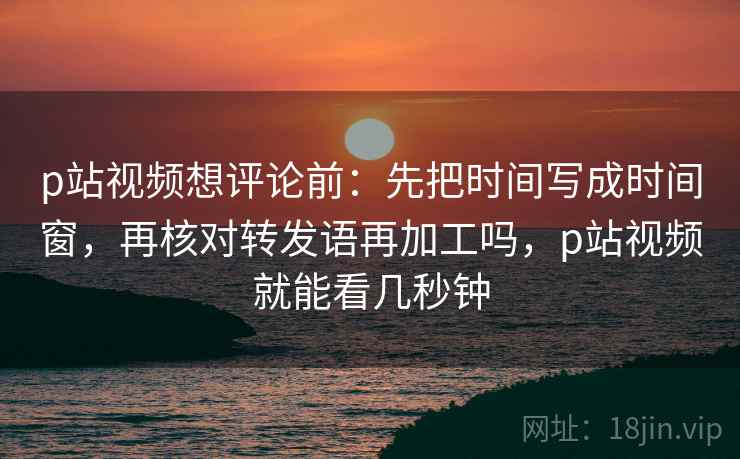 p站视频想评论前：先把时间写成时间窗，再核对转发语再加工吗，p站视频就能看几秒钟