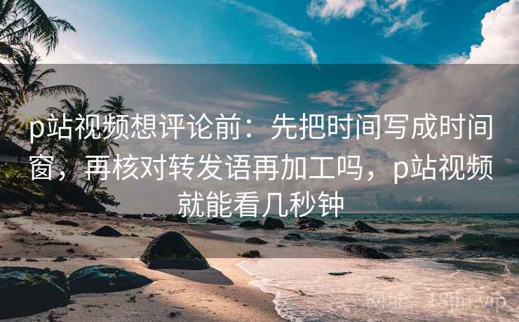 p站视频想评论前：先把时间写成时间窗，再核对转发语再加工吗，p站视频就能看几秒钟