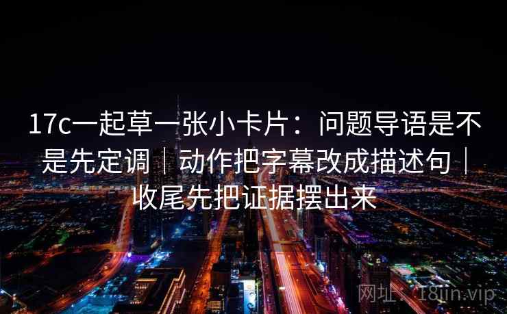 17c一起草一张小卡片：问题导语是不是先定调｜动作把字幕改成描述句｜收尾先把证据摆出来