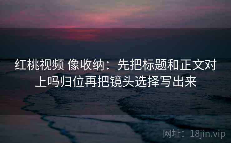 红桃视频 像收纳：先把标题和正文对上吗归位再把镜头选择写出来