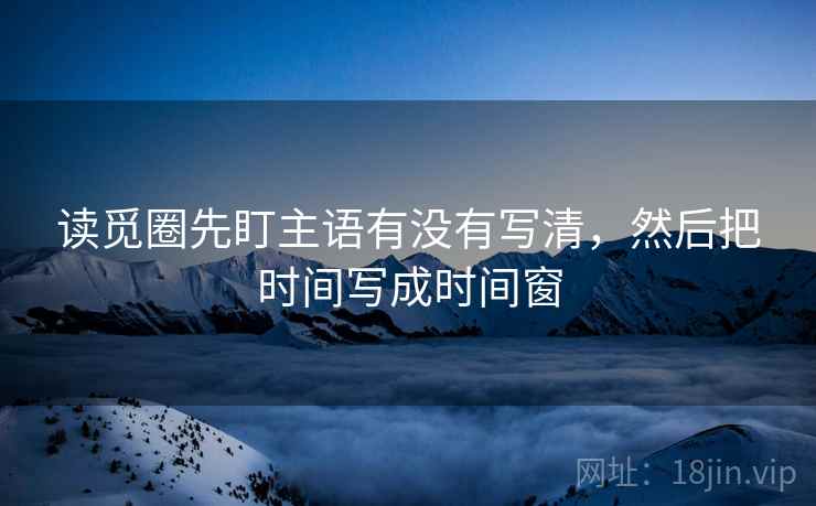 读觅圈先盯主语有没有写清，然后把时间写成时间窗