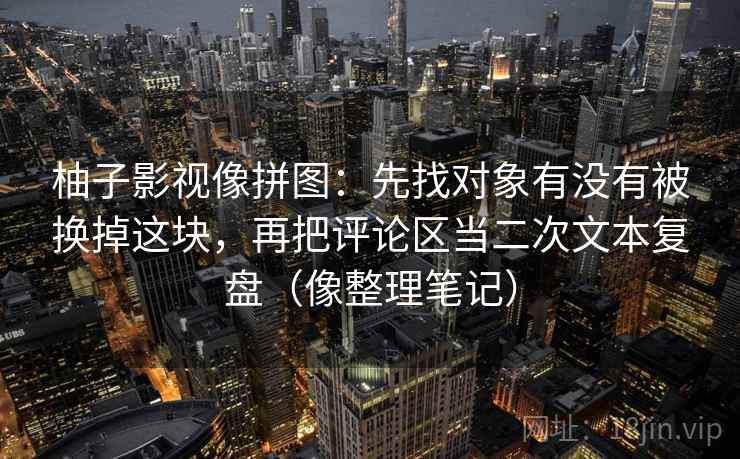 柚子影视像拼图:先找对象有没有被换掉这块,再把评论区当二次文本复盘(像整理笔记) 柚子影视像拼图:先找对象有没有被换掉这块,再把评论区当二次文本复盘(像整理笔记)