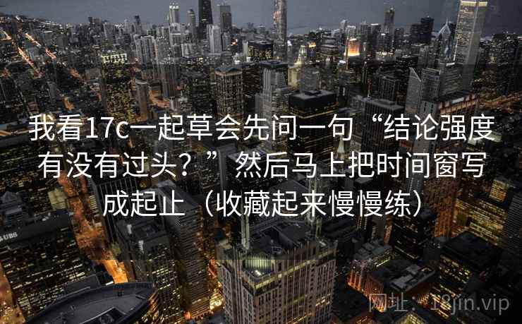 我看17c一起草会先问一句“结论强度有没有过头?”然后马上把时间窗写成起止(收藏起来慢慢练) 我看17c一起草会先问一句“结论强度有没有过头?”然后马上把时间窗写成起止(收藏起来慢慢练)