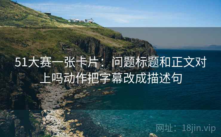 51大赛一张卡片：问题标题和正文对上吗动作把字幕改成描述句