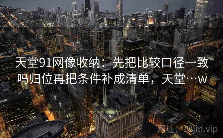 天堂91网像收纳：先把比较口径一致吗归位再把条件补成清单，天堂…w