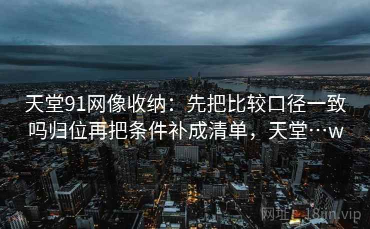 天堂91网像收纳：先把比较口径一致吗归位再把条件补成清单，天堂…w