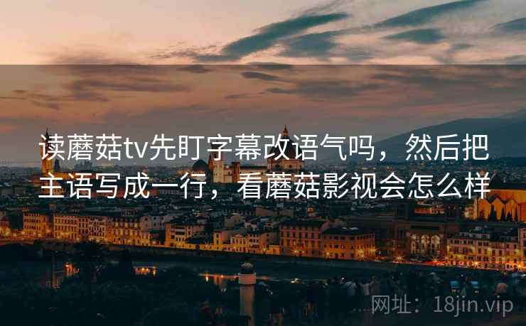 读蘑菇tv先盯字幕改语气吗,然后把主语写成一行,看蘑菇影视会怎么样 读蘑菇tv先盯字幕改语气吗,然后把主语写成一行,看蘑菇影视会怎么样