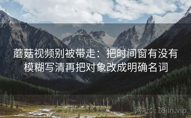 蘑菇视频别被带走:把时间窗有没有模糊写清再把对象改成明确名词 蘑菇视频别被带走:把时间窗有没有模糊写清再把对象改成明确名词