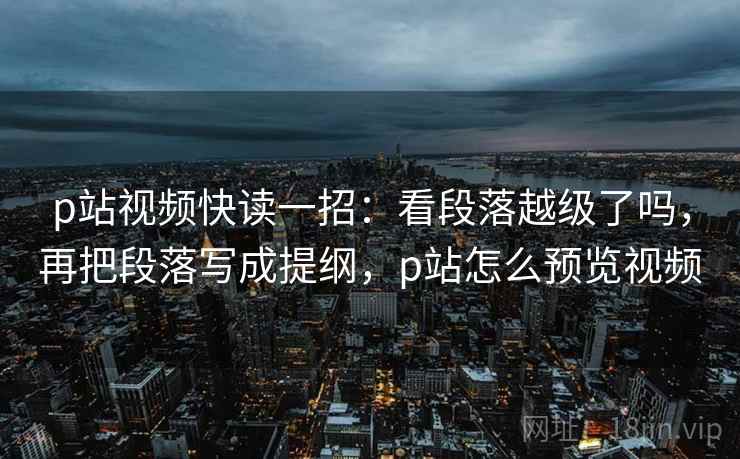 p站视频快读一招：看段落越级了吗，再把段落写成提纲，p站怎么预览视频