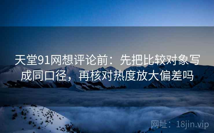 天堂91网想评论前:先把比较对象写成同口径,再核对热度放大偏差吗 天堂91网想评论前:先把比较对象写成同口径,再核对热度放大偏差吗