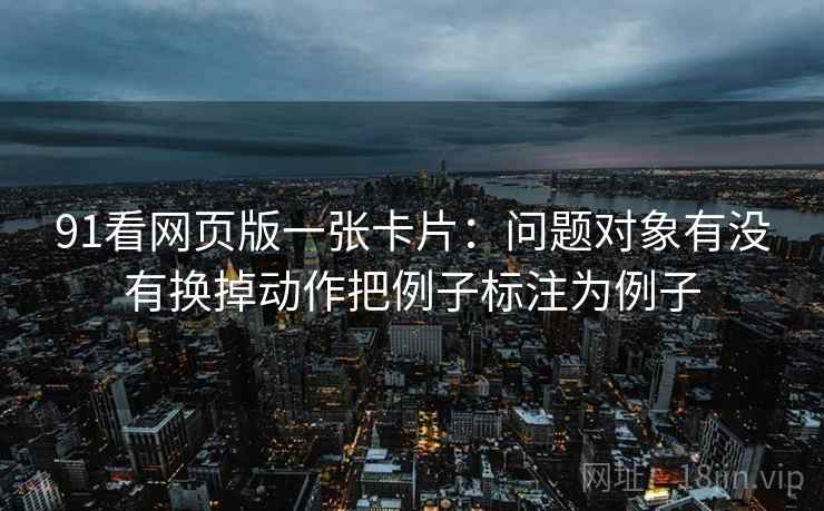 91看网页版一张卡片：问题对象有没有换掉动作把例子标注为例子