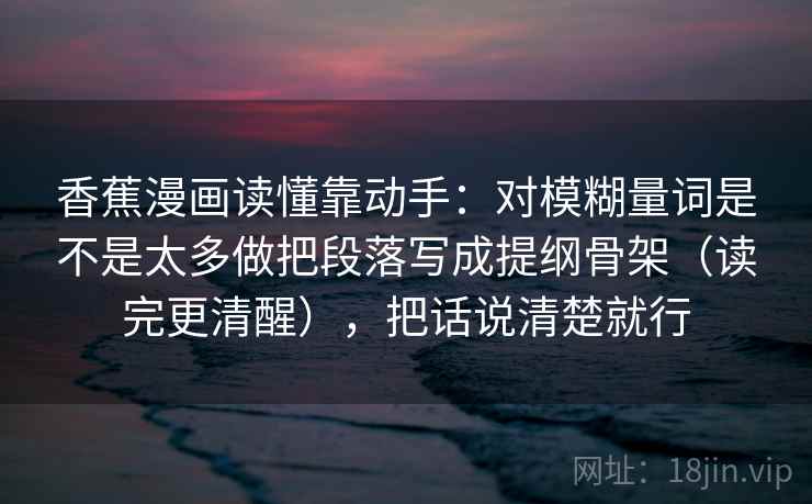 香蕉漫画读懂靠动手：对模糊量词是不是太多做把段落写成提纲骨架（读完更清醒），把话说清楚就行