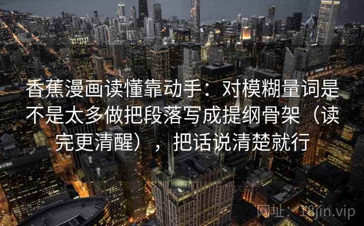 香蕉漫画读懂靠动手:对模糊量词是不是太多做把段落写成提纲骨架(读完更清醒),把话说清楚就行 香蕉漫画读懂靠动手:对模糊量词是不是太多做把段落写成提纲骨架(读完更清醒),把话说清楚就行