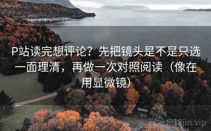 P站读完想评论？先把镜头是不是只选一面理清，再做一次对照阅读（像在用显微镜）