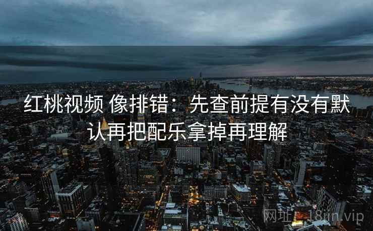 红桃视频 像排错:先查前提有没有默认再把配乐拿掉再理解 红桃视频 像排错:先查前提有没有默认再把配乐拿掉再理解