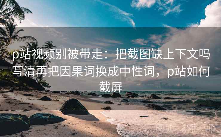 p站视频别被带走:把截图缺上下文吗写清再把因果词换成中性词,p站如何截屏 p站视频别被带走:把截图缺上下文吗写清再把因果词换成中性词,p站如何截屏