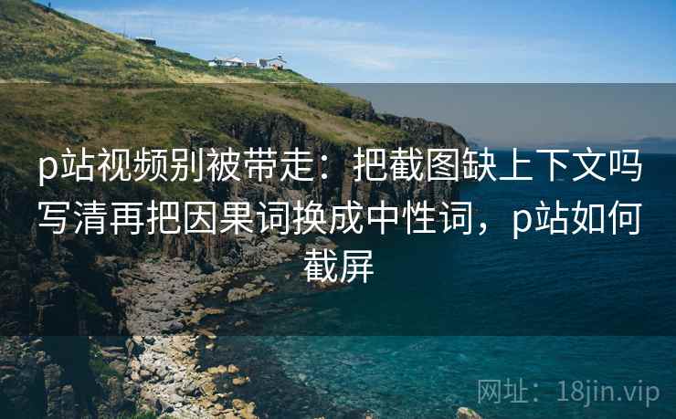 p站视频别被带走:把截图缺上下文吗写清再把因果词换成中性词,p站如何截屏 p站视频别被带走:把截图缺上下文吗写清再把因果词换成中性词,p站如何截屏